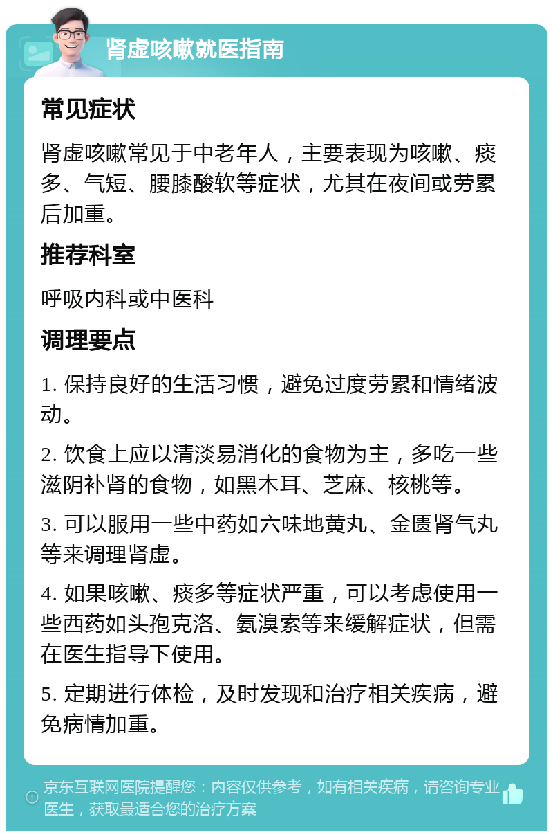 肾虚咳嗽就医指南 常见症状 肾虚咳嗽常见于中老年人，主要表现为咳嗽、痰多、气短、腰膝酸软等症状，尤其在夜间或劳累后加重。 推荐科室 呼吸内科或中医科 调理要点 1. 保持良好的生活习惯，避免过度劳累和情绪波动。 2. 饮食上应以清淡易消化的食物为主，多吃一些滋阴补肾的食物，如黑木耳、芝麻、核桃等。 3. 可以服用一些中药如六味地黄丸、金匮肾气丸等来调理肾虚。 4. 如果咳嗽、痰多等症状严重，可以考虑使用一些西药如头孢克洛、氨溴索等来缓解症状，但需在医生指导下使用。 5. 定期进行体检，及时发现和治疗相关疾病，避免病情加重。