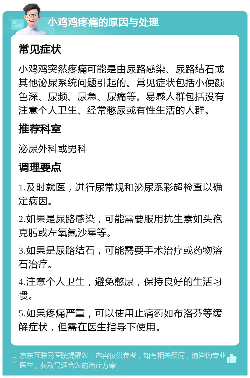 小鸡鸡疼痛的原因与处理 常见症状 小鸡鸡突然疼痛可能是由尿路感染、尿路结石或其他泌尿系统问题引起的。常见症状包括小便颜色深、尿频、尿急、尿痛等。易感人群包括没有注意个人卫生、经常憋尿或有性生活的人群。 推荐科室 泌尿外科或男科 调理要点 1.及时就医，进行尿常规和泌尿系彩超检查以确定病因。 2.如果是尿路感染，可能需要服用抗生素如头孢克肟或左氧氟沙星等。 3.如果是尿路结石，可能需要手术治疗或药物溶石治疗。 4.注意个人卫生，避免憋尿，保持良好的生活习惯。 5.如果疼痛严重，可以使用止痛药如布洛芬等缓解症状，但需在医生指导下使用。