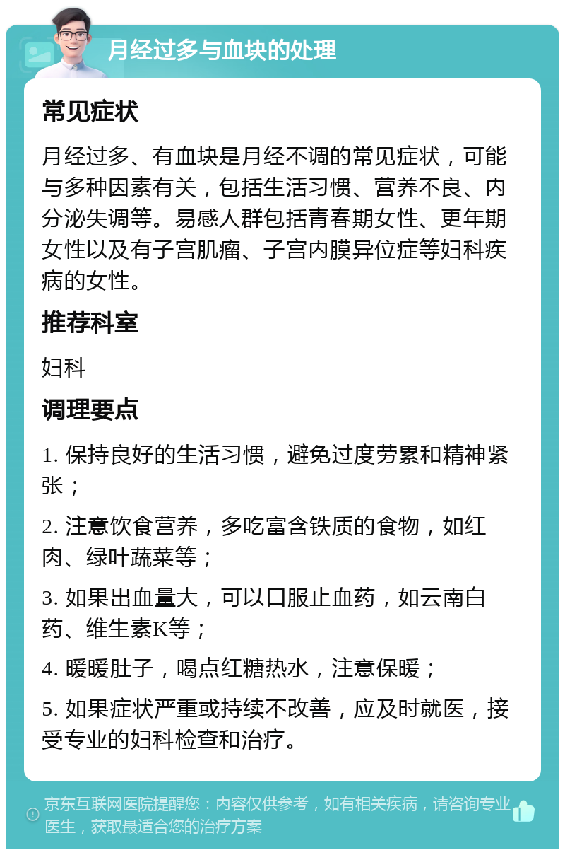 月经过多与血块的处理 常见症状 月经过多、有血块是月经不调的常见症状，可能与多种因素有关，包括生活习惯、营养不良、内分泌失调等。易感人群包括青春期女性、更年期女性以及有子宫肌瘤、子宫内膜异位症等妇科疾病的女性。 推荐科室 妇科 调理要点 1. 保持良好的生活习惯，避免过度劳累和精神紧张； 2. 注意饮食营养，多吃富含铁质的食物，如红肉、绿叶蔬菜等； 3. 如果出血量大，可以口服止血药，如云南白药、维生素K等； 4. 暖暖肚子，喝点红糖热水，注意保暖； 5. 如果症状严重或持续不改善，应及时就医，接受专业的妇科检查和治疗。