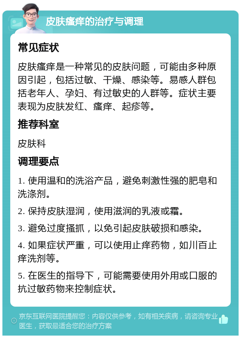 皮肤瘙痒的治疗与调理 常见症状 皮肤瘙痒是一种常见的皮肤问题，可能由多种原因引起，包括过敏、干燥、感染等。易感人群包括老年人、孕妇、有过敏史的人群等。症状主要表现为皮肤发红、瘙痒、起疹等。 推荐科室 皮肤科 调理要点 1. 使用温和的洗浴产品，避免刺激性强的肥皂和洗涤剂。 2. 保持皮肤湿润，使用滋润的乳液或霜。 3. 避免过度搔抓，以免引起皮肤破损和感染。 4. 如果症状严重，可以使用止痒药物，如川百止痒洗剂等。 5. 在医生的指导下，可能需要使用外用或口服的抗过敏药物来控制症状。