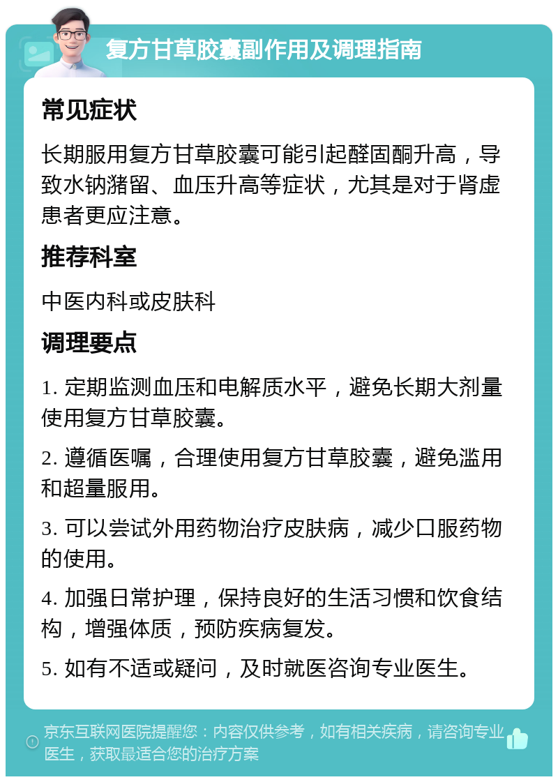 复方甘草胶囊副作用及调理指南 常见症状 长期服用复方甘草胶囊可能引起醛固酮升高，导致水钠潴留、血压升高等症状，尤其是对于肾虚患者更应注意。 推荐科室 中医内科或皮肤科 调理要点 1. 定期监测血压和电解质水平，避免长期大剂量使用复方甘草胶囊。 2. 遵循医嘱，合理使用复方甘草胶囊，避免滥用和超量服用。 3. 可以尝试外用药物治疗皮肤病，减少口服药物的使用。 4. 加强日常护理，保持良好的生活习惯和饮食结构，增强体质，预防疾病复发。 5. 如有不适或疑问，及时就医咨询专业医生。