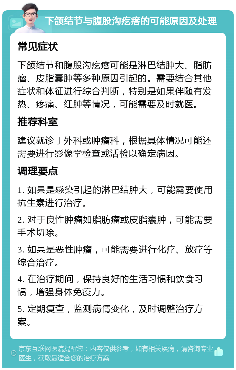 下颌结节与腹股沟疙瘩的可能原因及处理 常见症状 下颌结节和腹股沟疙瘩可能是淋巴结肿大、脂肪瘤、皮脂囊肿等多种原因引起的。需要结合其他症状和体征进行综合判断，特别是如果伴随有发热、疼痛、红肿等情况，可能需要及时就医。 推荐科室 建议就诊于外科或肿瘤科，根据具体情况可能还需要进行影像学检查或活检以确定病因。 调理要点 1. 如果是感染引起的淋巴结肿大，可能需要使用抗生素进行治疗。 2. 对于良性肿瘤如脂肪瘤或皮脂囊肿，可能需要手术切除。 3. 如果是恶性肿瘤，可能需要进行化疗、放疗等综合治疗。 4. 在治疗期间，保持良好的生活习惯和饮食习惯，增强身体免疫力。 5. 定期复查，监测病情变化，及时调整治疗方案。