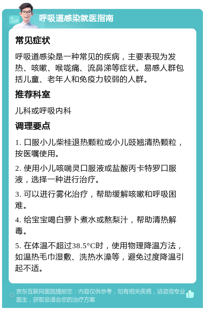 呼吸道感染就医指南 常见症状 呼吸道感染是一种常见的疾病，主要表现为发热、咳嗽、喉咙痛、流鼻涕等症状。易感人群包括儿童、老年人和免疫力较弱的人群。 推荐科室 儿科或呼吸内科 调理要点 1. 口服小儿柴桂退热颗粒或小儿豉翘清热颗粒，按医嘱使用。 2. 使用小儿咳喘灵口服液或盐酸丙卡特罗口服液，选择一种进行治疗。 3. 可以进行雾化治疗，帮助缓解咳嗽和呼吸困难。 4. 给宝宝喝白萝卜煮水或熬梨汁，帮助清热解毒。 5. 在体温不超过38.5°C时，使用物理降温方法，如温热毛巾湿敷、洗热水澡等，避免过度降温引起不适。