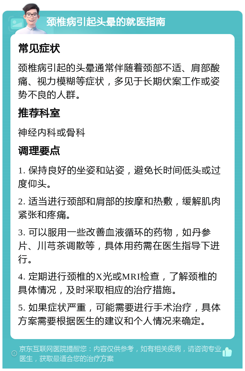 颈椎病引起头晕的就医指南 常见症状 颈椎病引起的头晕通常伴随着颈部不适、肩部酸痛、视力模糊等症状，多见于长期伏案工作或姿势不良的人群。 推荐科室 神经内科或骨科 调理要点 1. 保持良好的坐姿和站姿，避免长时间低头或过度仰头。 2. 适当进行颈部和肩部的按摩和热敷，缓解肌肉紧张和疼痛。 3. 可以服用一些改善血液循环的药物，如丹参片、川芎茶调散等，具体用药需在医生指导下进行。 4. 定期进行颈椎的X光或MRI检查，了解颈椎的具体情况，及时采取相应的治疗措施。 5. 如果症状严重，可能需要进行手术治疗，具体方案需要根据医生的建议和个人情况来确定。