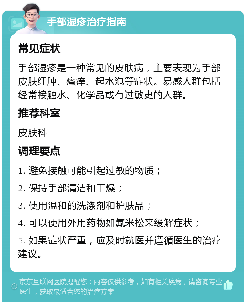 手部湿疹治疗指南 常见症状 手部湿疹是一种常见的皮肤病，主要表现为手部皮肤红肿、瘙痒、起水泡等症状。易感人群包括经常接触水、化学品或有过敏史的人群。 推荐科室 皮肤科 调理要点 1. 避免接触可能引起过敏的物质； 2. 保持手部清洁和干燥； 3. 使用温和的洗涤剂和护肤品； 4. 可以使用外用药物如氟米松来缓解症状； 5. 如果症状严重，应及时就医并遵循医生的治疗建议。