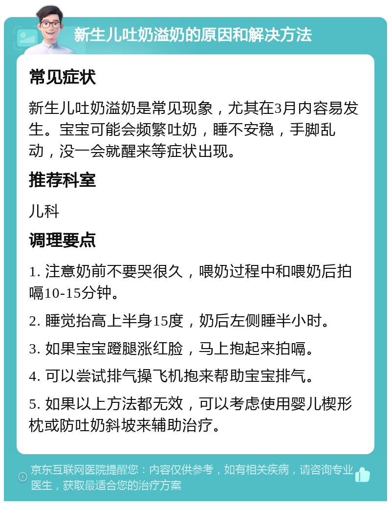 新生儿吐奶溢奶的原因和解决方法 常见症状 新生儿吐奶溢奶是常见现象，尤其在3月内容易发生。宝宝可能会频繁吐奶，睡不安稳，手脚乱动，没一会就醒来等症状出现。 推荐科室 儿科 调理要点 1. 注意奶前不要哭很久，喂奶过程中和喂奶后拍嗝10-15分钟。 2. 睡觉抬高上半身15度，奶后左侧睡半小时。 3. 如果宝宝蹬腿涨红脸，马上抱起来拍嗝。 4. 可以尝试排气操飞机抱来帮助宝宝排气。 5. 如果以上方法都无效，可以考虑使用婴儿楔形枕或防吐奶斜坡来辅助治疗。