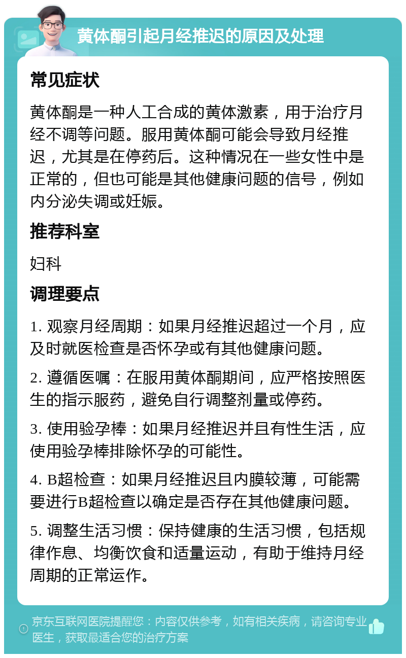 黄体酮引起月经推迟的原因及处理 常见症状 黄体酮是一种人工合成的黄体激素，用于治疗月经不调等问题。服用黄体酮可能会导致月经推迟，尤其是在停药后。这种情况在一些女性中是正常的，但也可能是其他健康问题的信号，例如内分泌失调或妊娠。 推荐科室 妇科 调理要点 1. 观察月经周期：如果月经推迟超过一个月，应及时就医检查是否怀孕或有其他健康问题。 2. 遵循医嘱：在服用黄体酮期间，应严格按照医生的指示服药，避免自行调整剂量或停药。 3. 使用验孕棒：如果月经推迟并且有性生活，应使用验孕棒排除怀孕的可能性。 4. B超检查：如果月经推迟且内膜较薄，可能需要进行B超检查以确定是否存在其他健康问题。 5. 调整生活习惯：保持健康的生活习惯，包括规律作息、均衡饮食和适量运动，有助于维持月经周期的正常运作。