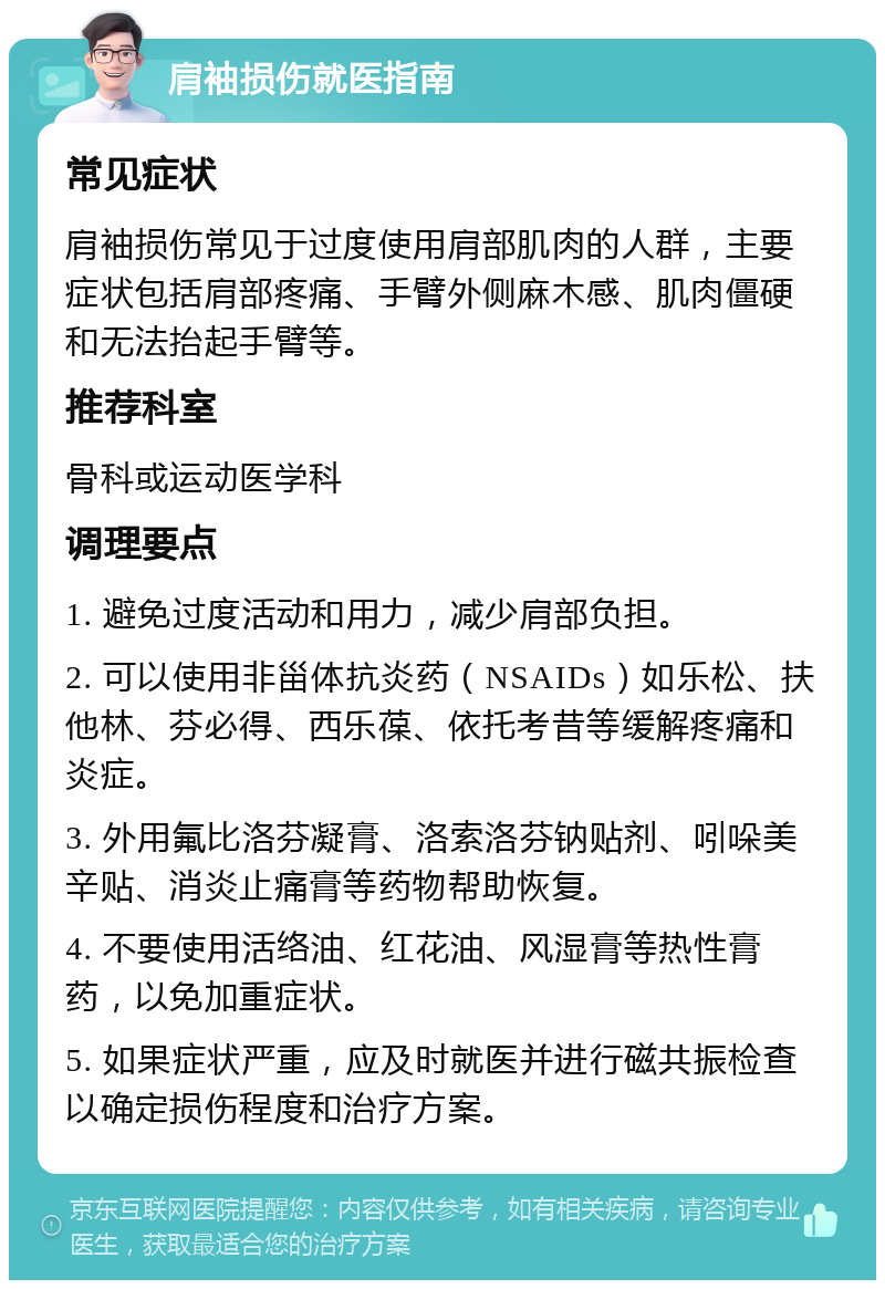 肩袖损伤就医指南 常见症状 肩袖损伤常见于过度使用肩部肌肉的人群，主要症状包括肩部疼痛、手臂外侧麻木感、肌肉僵硬和无法抬起手臂等。 推荐科室 骨科或运动医学科 调理要点 1. 避免过度活动和用力，减少肩部负担。 2. 可以使用非甾体抗炎药（NSAIDs）如乐松、扶他林、芬必得、西乐葆、依托考昔等缓解疼痛和炎症。 3. 外用氟比洛芬凝膏、洛索洛芬钠贴剂、吲哚美辛贴、消炎止痛膏等药物帮助恢复。 4. 不要使用活络油、红花油、风湿膏等热性膏药，以免加重症状。 5. 如果症状严重，应及时就医并进行磁共振检查以确定损伤程度和治疗方案。