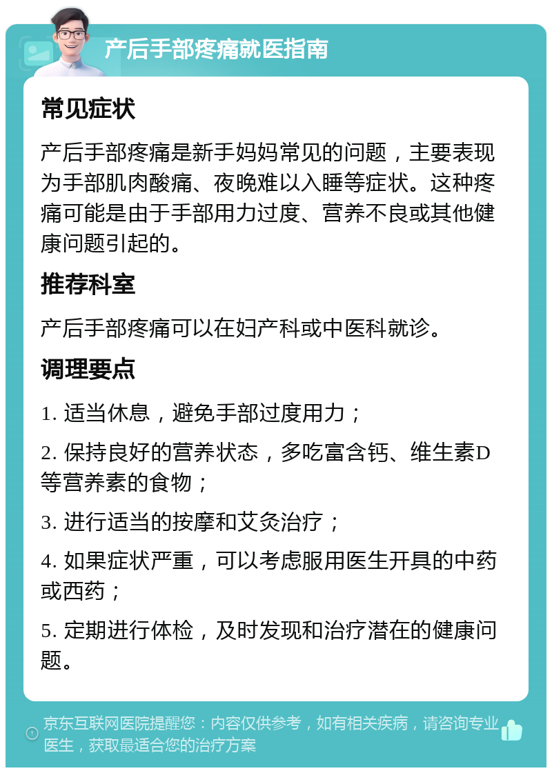 产后手部疼痛就医指南 常见症状 产后手部疼痛是新手妈妈常见的问题，主要表现为手部肌肉酸痛、夜晚难以入睡等症状。这种疼痛可能是由于手部用力过度、营养不良或其他健康问题引起的。 推荐科室 产后手部疼痛可以在妇产科或中医科就诊。 调理要点 1. 适当休息，避免手部过度用力； 2. 保持良好的营养状态，多吃富含钙、维生素D等营养素的食物； 3. 进行适当的按摩和艾灸治疗； 4. 如果症状严重，可以考虑服用医生开具的中药或西药； 5. 定期进行体检，及时发现和治疗潜在的健康问题。