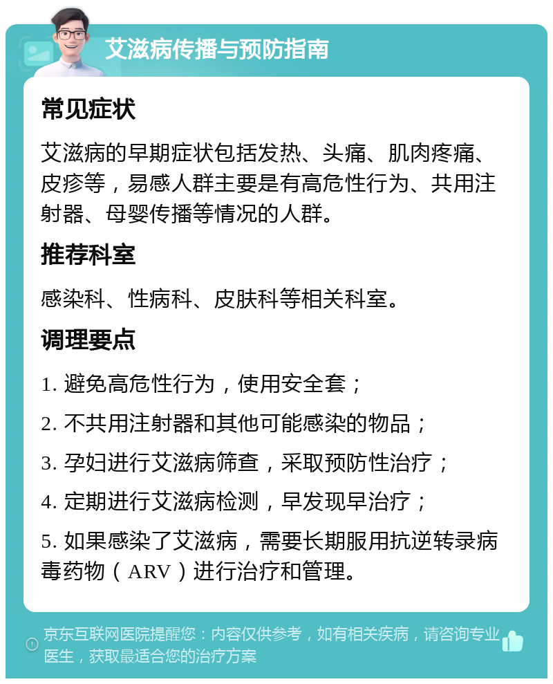 艾滋病传播与预防指南 常见症状 艾滋病的早期症状包括发热、头痛、肌肉疼痛、皮疹等，易感人群主要是有高危性行为、共用注射器、母婴传播等情况的人群。 推荐科室 感染科、性病科、皮肤科等相关科室。 调理要点 1. 避免高危性行为，使用安全套； 2. 不共用注射器和其他可能感染的物品； 3. 孕妇进行艾滋病筛查，采取预防性治疗； 4. 定期进行艾滋病检测，早发现早治疗； 5. 如果感染了艾滋病，需要长期服用抗逆转录病毒药物（ARV）进行治疗和管理。