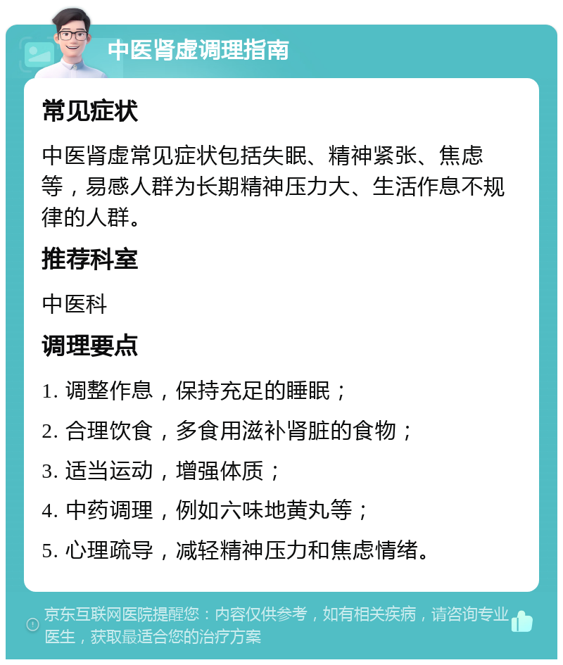 中医肾虚调理指南 常见症状 中医肾虚常见症状包括失眠、精神紧张、焦虑等，易感人群为长期精神压力大、生活作息不规律的人群。 推荐科室 中医科 调理要点 1. 调整作息，保持充足的睡眠； 2. 合理饮食，多食用滋补肾脏的食物； 3. 适当运动，增强体质； 4. 中药调理，例如六味地黄丸等； 5. 心理疏导，减轻精神压力和焦虑情绪。