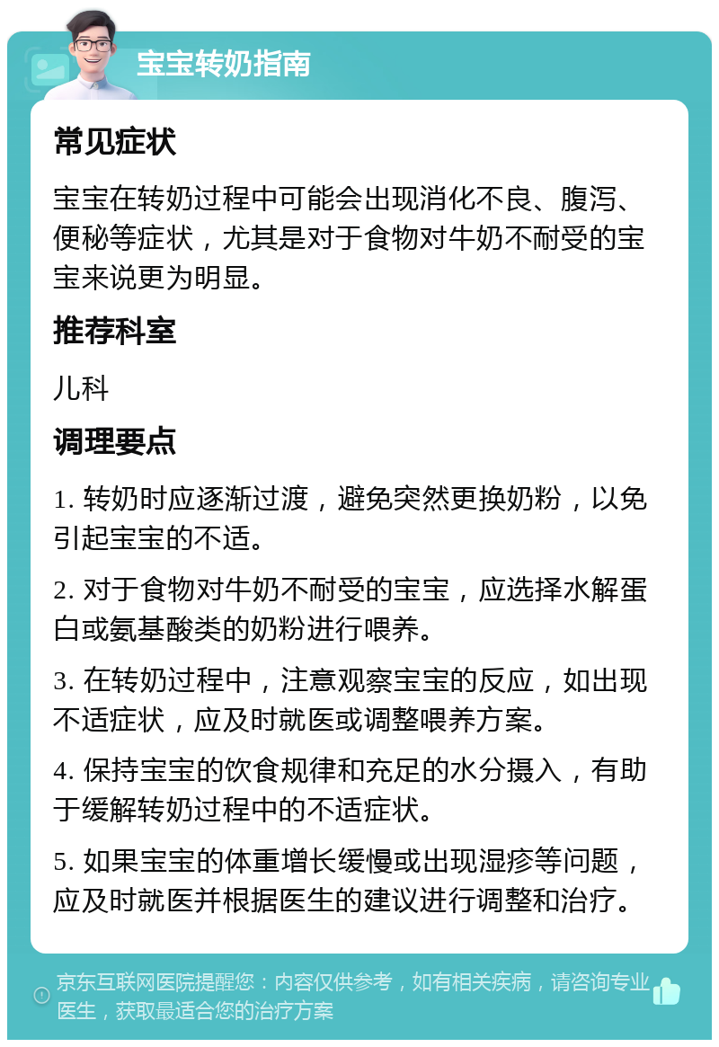 宝宝转奶指南 常见症状 宝宝在转奶过程中可能会出现消化不良、腹泻、便秘等症状，尤其是对于食物对牛奶不耐受的宝宝来说更为明显。 推荐科室 儿科 调理要点 1. 转奶时应逐渐过渡，避免突然更换奶粉，以免引起宝宝的不适。 2. 对于食物对牛奶不耐受的宝宝，应选择水解蛋白或氨基酸类的奶粉进行喂养。 3. 在转奶过程中，注意观察宝宝的反应，如出现不适症状，应及时就医或调整喂养方案。 4. 保持宝宝的饮食规律和充足的水分摄入，有助于缓解转奶过程中的不适症状。 5. 如果宝宝的体重增长缓慢或出现湿疹等问题，应及时就医并根据医生的建议进行调整和治疗。