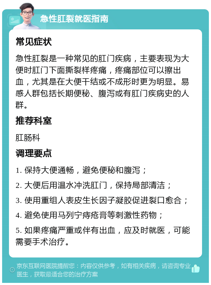 急性肛裂就医指南 常见症状 急性肛裂是一种常见的肛门疾病，主要表现为大便时肛门下面撕裂样疼痛，疼痛部位可以擦出血，尤其是在大便干结或不成形时更为明显。易感人群包括长期便秘、腹泻或有肛门疾病史的人群。 推荐科室 肛肠科 调理要点 1. 保持大便通畅，避免便秘和腹泻； 2. 大便后用温水冲洗肛门，保持局部清洁； 3. 使用重组人表皮生长因子凝胶促进裂口愈合； 4. 避免使用马列宁痔疮膏等刺激性药物； 5. 如果疼痛严重或伴有出血，应及时就医，可能需要手术治疗。