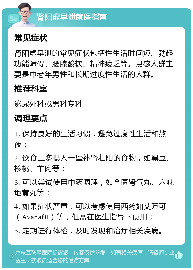 肾阳虚早泄就医指南 常见症状 肾阳虚早泄的常见症状包括性生活时间短、勃起功能障碍、腰膝酸软、精神疲乏等。易感人群主要是中老年男性和长期过度性生活的人群。 推荐科室 泌尿外科或男科专科 调理要点 1. 保持良好的生活习惯，避免过度性生活和熬夜； 2. 饮食上多摄入一些补肾壮阳的食物，如黑豆、核桃、羊肉等； 3. 可以尝试使用中药调理，如金匮肾气丸、六味地黄丸等； 4. 如果症状严重，可以考虑使用西药如艾万可（Avanafil）等，但需在医生指导下使用； 5. 定期进行体检，及时发现和治疗相关疾病。