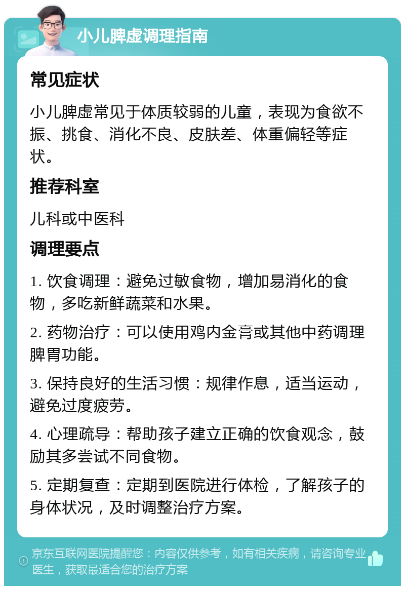 小儿脾虚调理指南 常见症状 小儿脾虚常见于体质较弱的儿童，表现为食欲不振、挑食、消化不良、皮肤差、体重偏轻等症状。 推荐科室 儿科或中医科 调理要点 1. 饮食调理：避免过敏食物，增加易消化的食物，多吃新鲜蔬菜和水果。 2. 药物治疗：可以使用鸡内金膏或其他中药调理脾胃功能。 3. 保持良好的生活习惯：规律作息，适当运动，避免过度疲劳。 4. 心理疏导：帮助孩子建立正确的饮食观念，鼓励其多尝试不同食物。 5. 定期复查：定期到医院进行体检，了解孩子的身体状况，及时调整治疗方案。