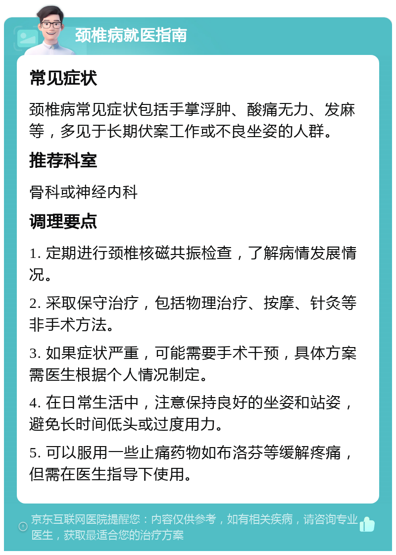 颈椎病就医指南 常见症状 颈椎病常见症状包括手掌浮肿、酸痛无力、发麻等，多见于长期伏案工作或不良坐姿的人群。 推荐科室 骨科或神经内科 调理要点 1. 定期进行颈椎核磁共振检查，了解病情发展情况。 2. 采取保守治疗，包括物理治疗、按摩、针灸等非手术方法。 3. 如果症状严重，可能需要手术干预，具体方案需医生根据个人情况制定。 4. 在日常生活中，注意保持良好的坐姿和站姿，避免长时间低头或过度用力。 5. 可以服用一些止痛药物如布洛芬等缓解疼痛，但需在医生指导下使用。