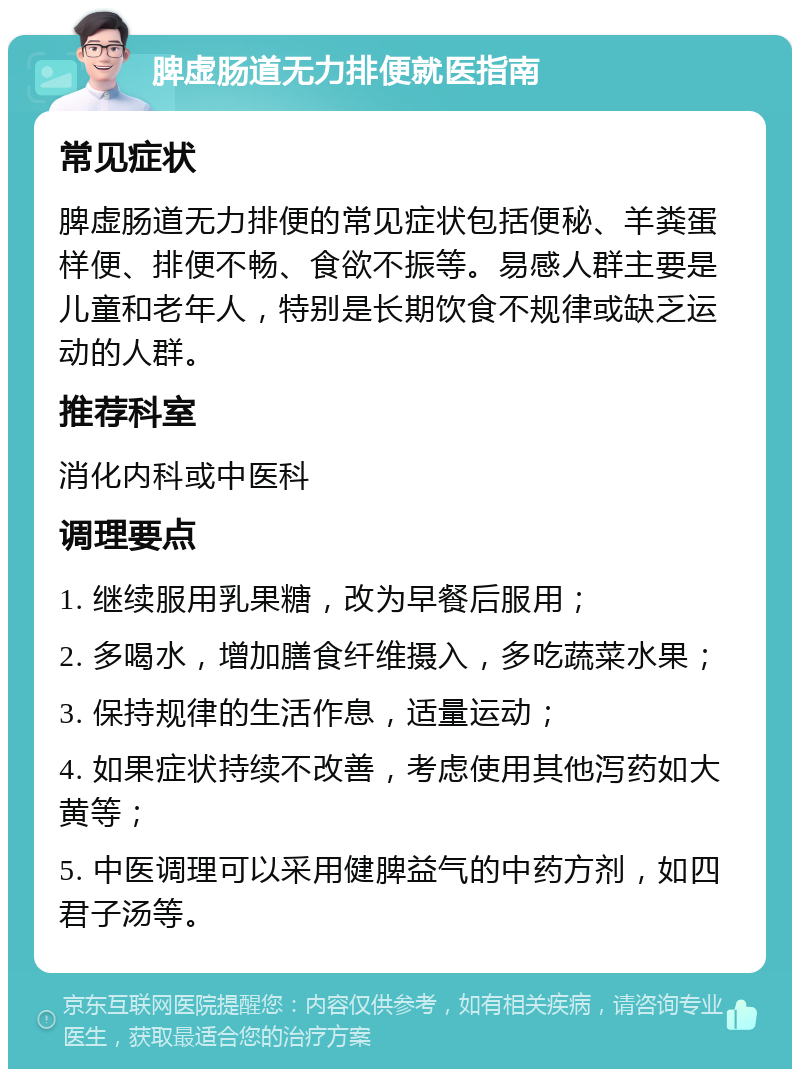 脾虚肠道无力排便就医指南 常见症状 脾虚肠道无力排便的常见症状包括便秘、羊粪蛋样便、排便不畅、食欲不振等。易感人群主要是儿童和老年人，特别是长期饮食不规律或缺乏运动的人群。 推荐科室 消化内科或中医科 调理要点 1. 继续服用乳果糖，改为早餐后服用； 2. 多喝水，增加膳食纤维摄入，多吃蔬菜水果； 3. 保持规律的生活作息，适量运动； 4. 如果症状持续不改善，考虑使用其他泻药如大黄等； 5. 中医调理可以采用健脾益气的中药方剂，如四君子汤等。