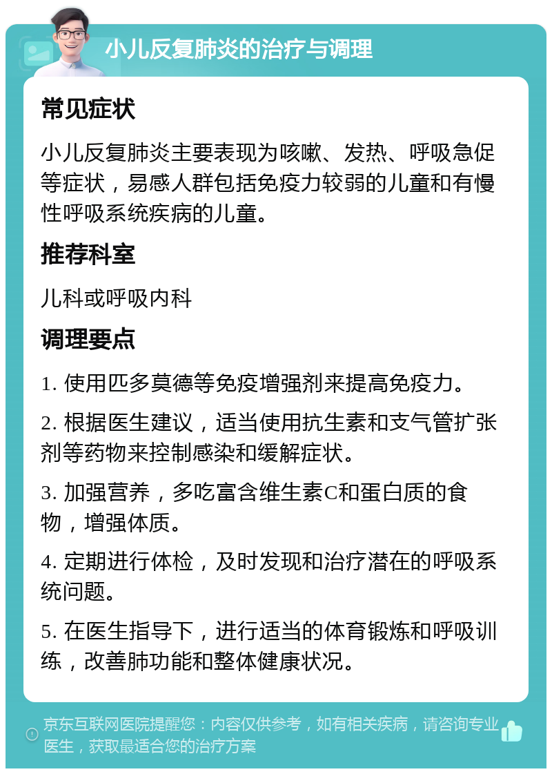 小儿反复肺炎的治疗与调理 常见症状 小儿反复肺炎主要表现为咳嗽、发热、呼吸急促等症状，易感人群包括免疫力较弱的儿童和有慢性呼吸系统疾病的儿童。 推荐科室 儿科或呼吸内科 调理要点 1. 使用匹多莫德等免疫增强剂来提高免疫力。 2. 根据医生建议，适当使用抗生素和支气管扩张剂等药物来控制感染和缓解症状。 3. 加强营养，多吃富含维生素C和蛋白质的食物，增强体质。 4. 定期进行体检，及时发现和治疗潜在的呼吸系统问题。 5. 在医生指导下，进行适当的体育锻炼和呼吸训练，改善肺功能和整体健康状况。