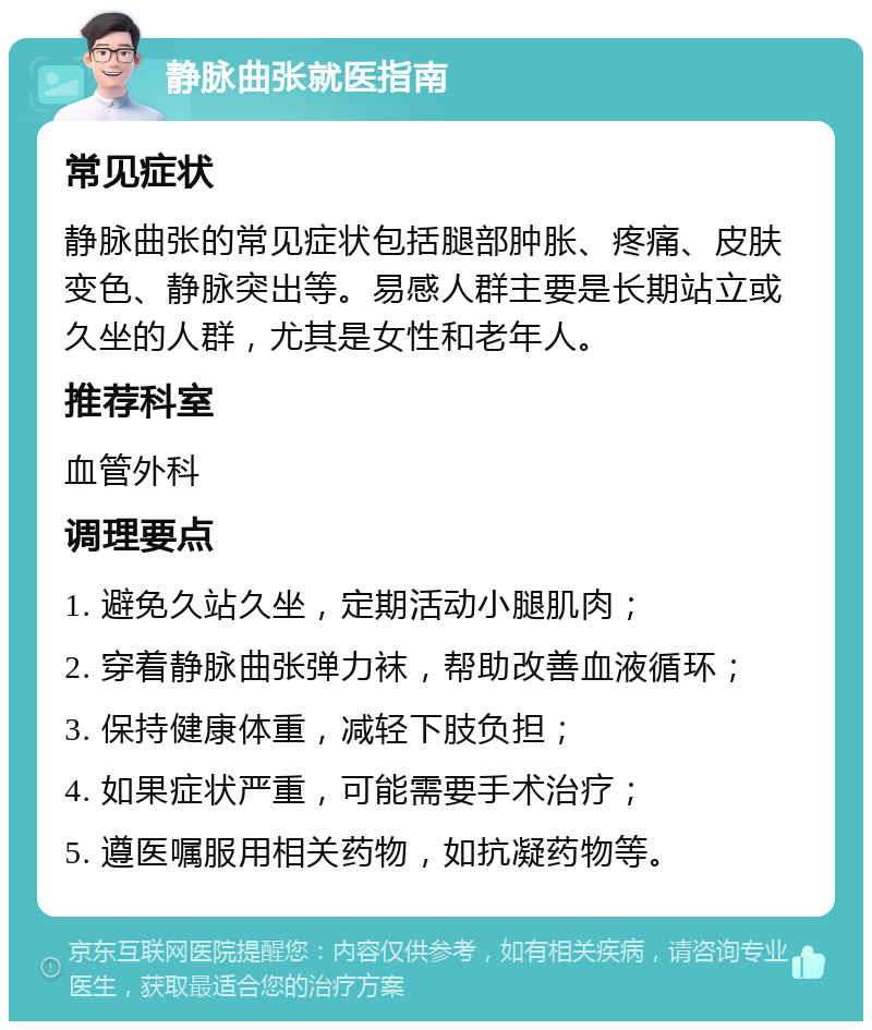 静脉曲张就医指南 常见症状 静脉曲张的常见症状包括腿部肿胀、疼痛、皮肤变色、静脉突出等。易感人群主要是长期站立或久坐的人群，尤其是女性和老年人。 推荐科室 血管外科 调理要点 1. 避免久站久坐，定期活动小腿肌肉； 2. 穿着静脉曲张弹力袜，帮助改善血液循环； 3. 保持健康体重，减轻下肢负担； 4. 如果症状严重，可能需要手术治疗； 5. 遵医嘱服用相关药物，如抗凝药物等。