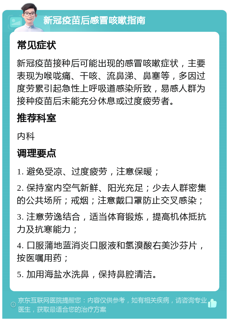 新冠疫苗后感冒咳嗽指南 常见症状 新冠疫苗接种后可能出现的感冒咳嗽症状，主要表现为喉咙痛、干咳、流鼻涕、鼻塞等，多因过度劳累引起急性上呼吸道感染所致，易感人群为接种疫苗后未能充分休息或过度疲劳者。 推荐科室 内科 调理要点 1. 避免受凉、过度疲劳，注意保暖； 2. 保持室内空气新鲜、阳光充足；少去人群密集的公共场所；戒烟；注意戴口罩防止交叉感染； 3. 注意劳逸结合，适当体育锻炼，提高机体抵抗力及抗寒能力； 4. 口服蒲地蓝消炎口服液和氢溴酸右美沙芬片，按医嘱用药； 5. 加用海盐水洗鼻，保持鼻腔清洁。