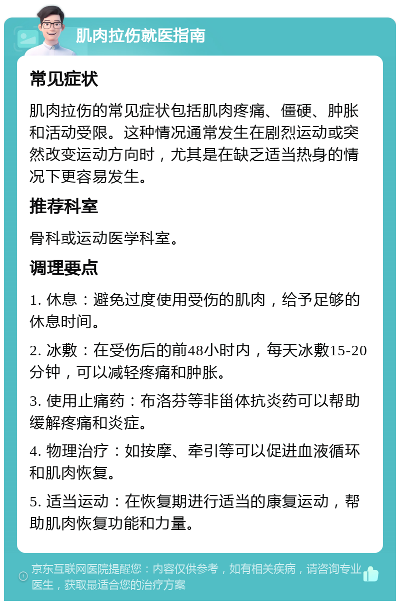 肌肉拉伤就医指南 常见症状 肌肉拉伤的常见症状包括肌肉疼痛、僵硬、肿胀和活动受限。这种情况通常发生在剧烈运动或突然改变运动方向时，尤其是在缺乏适当热身的情况下更容易发生。 推荐科室 骨科或运动医学科室。 调理要点 1. 休息：避免过度使用受伤的肌肉，给予足够的休息时间。 2. 冰敷：在受伤后的前48小时内，每天冰敷15-20分钟，可以减轻疼痛和肿胀。 3. 使用止痛药：布洛芬等非甾体抗炎药可以帮助缓解疼痛和炎症。 4. 物理治疗：如按摩、牵引等可以促进血液循环和肌肉恢复。 5. 适当运动：在恢复期进行适当的康复运动，帮助肌肉恢复功能和力量。