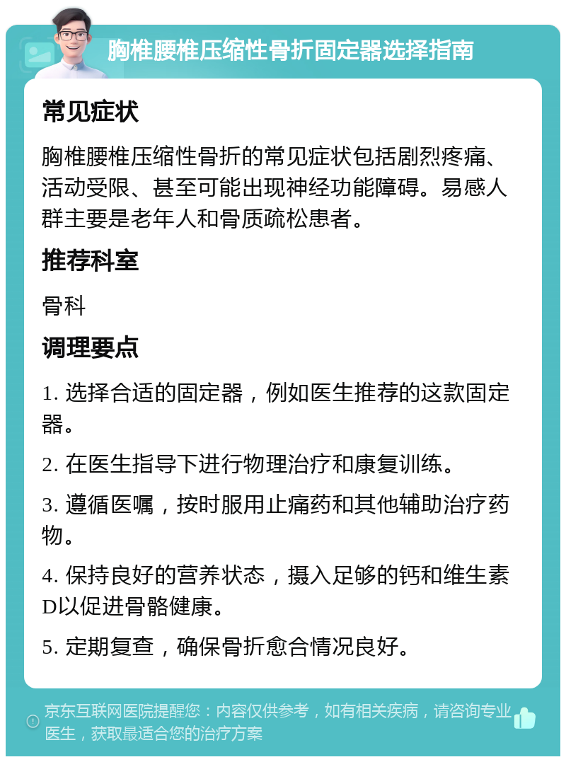 胸椎腰椎压缩性骨折固定器选择指南 常见症状 胸椎腰椎压缩性骨折的常见症状包括剧烈疼痛、活动受限、甚至可能出现神经功能障碍。易感人群主要是老年人和骨质疏松患者。 推荐科室 骨科 调理要点 1. 选择合适的固定器，例如医生推荐的这款固定器。 2. 在医生指导下进行物理治疗和康复训练。 3. 遵循医嘱，按时服用止痛药和其他辅助治疗药物。 4. 保持良好的营养状态，摄入足够的钙和维生素D以促进骨骼健康。 5. 定期复查，确保骨折愈合情况良好。