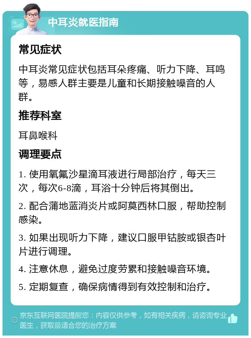 中耳炎就医指南 常见症状 中耳炎常见症状包括耳朵疼痛、听力下降、耳鸣等，易感人群主要是儿童和长期接触噪音的人群。 推荐科室 耳鼻喉科 调理要点 1. 使用氧氟沙星滴耳液进行局部治疗，每天三次，每次6-8滴，耳浴十分钟后将其倒出。 2. 配合蒲地蓝消炎片或阿莫西林口服，帮助控制感染。 3. 如果出现听力下降，建议口服甲钴胺或银杏叶片进行调理。 4. 注意休息，避免过度劳累和接触噪音环境。 5. 定期复查，确保病情得到有效控制和治疗。