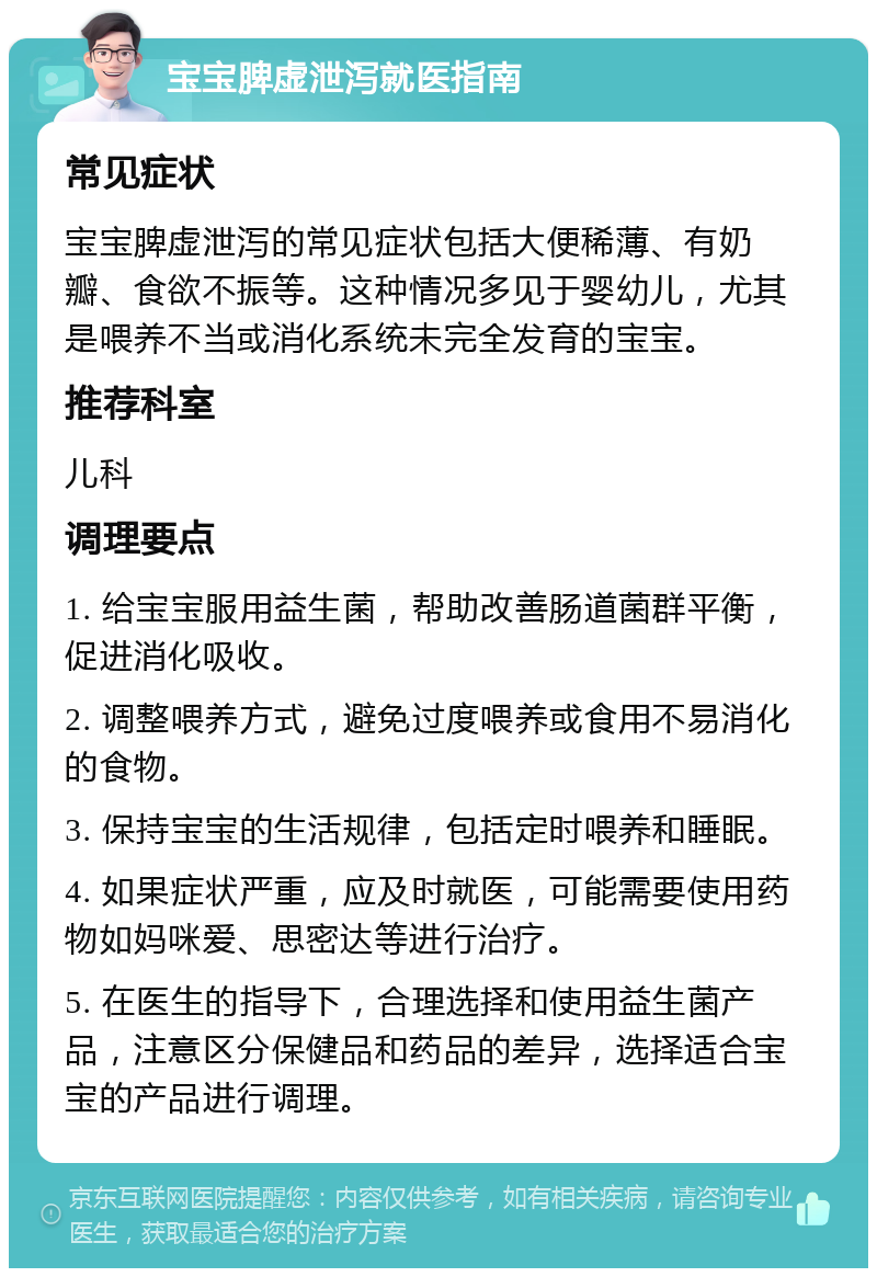 宝宝脾虚泄泻就医指南 常见症状 宝宝脾虚泄泻的常见症状包括大便稀薄、有奶瓣、食欲不振等。这种情况多见于婴幼儿，尤其是喂养不当或消化系统未完全发育的宝宝。 推荐科室 儿科 调理要点 1. 给宝宝服用益生菌，帮助改善肠道菌群平衡，促进消化吸收。 2. 调整喂养方式，避免过度喂养或食用不易消化的食物。 3. 保持宝宝的生活规律，包括定时喂养和睡眠。 4. 如果症状严重，应及时就医，可能需要使用药物如妈咪爱、思密达等进行治疗。 5. 在医生的指导下，合理选择和使用益生菌产品，注意区分保健品和药品的差异，选择适合宝宝的产品进行调理。