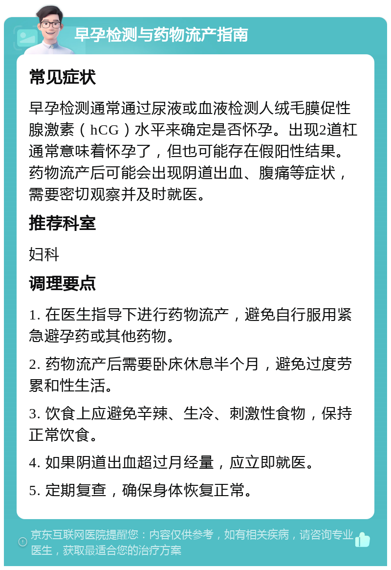 早孕检测与药物流产指南 常见症状 早孕检测通常通过尿液或血液检测人绒毛膜促性腺激素（hCG）水平来确定是否怀孕。出现2道杠通常意味着怀孕了，但也可能存在假阳性结果。药物流产后可能会出现阴道出血、腹痛等症状，需要密切观察并及时就医。 推荐科室 妇科 调理要点 1. 在医生指导下进行药物流产，避免自行服用紧急避孕药或其他药物。 2. 药物流产后需要卧床休息半个月，避免过度劳累和性生活。 3. 饮食上应避免辛辣、生冷、刺激性食物，保持正常饮食。 4. 如果阴道出血超过月经量，应立即就医。 5. 定期复查，确保身体恢复正常。