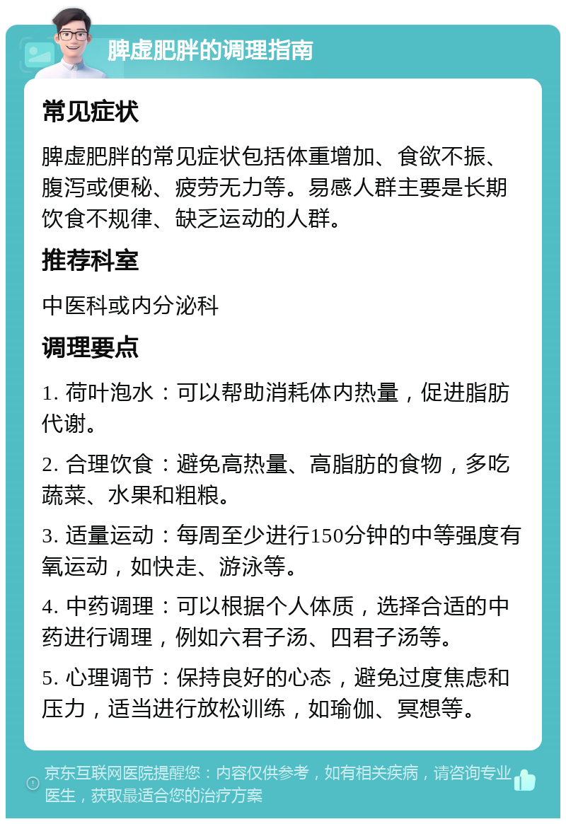 脾虚肥胖的调理指南 常见症状 脾虚肥胖的常见症状包括体重增加、食欲不振、腹泻或便秘、疲劳无力等。易感人群主要是长期饮食不规律、缺乏运动的人群。 推荐科室 中医科或内分泌科 调理要点 1. 荷叶泡水：可以帮助消耗体内热量，促进脂肪代谢。 2. 合理饮食：避免高热量、高脂肪的食物，多吃蔬菜、水果和粗粮。 3. 适量运动：每周至少进行150分钟的中等强度有氧运动，如快走、游泳等。 4. 中药调理：可以根据个人体质，选择合适的中药进行调理，例如六君子汤、四君子汤等。 5. 心理调节：保持良好的心态，避免过度焦虑和压力，适当进行放松训练，如瑜伽、冥想等。