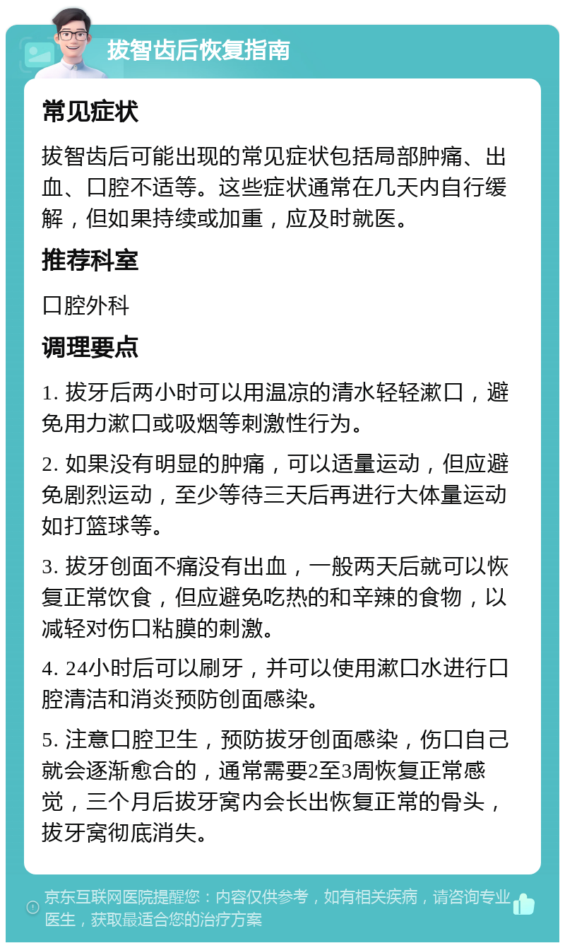 拔智齿后恢复指南 常见症状 拔智齿后可能出现的常见症状包括局部肿痛、出血、口腔不适等。这些症状通常在几天内自行缓解，但如果持续或加重，应及时就医。 推荐科室 口腔外科 调理要点 1. 拔牙后两小时可以用温凉的清水轻轻漱口，避免用力漱口或吸烟等刺激性行为。 2. 如果没有明显的肿痛，可以适量运动，但应避免剧烈运动，至少等待三天后再进行大体量运动如打篮球等。 3. 拔牙创面不痛没有出血，一般两天后就可以恢复正常饮食，但应避免吃热的和辛辣的食物，以减轻对伤口粘膜的刺激。 4. 24小时后可以刷牙，并可以使用漱口水进行口腔清洁和消炎预防创面感染。 5. 注意口腔卫生，预防拔牙创面感染，伤口自己就会逐渐愈合的，通常需要2至3周恢复正常感觉，三个月后拔牙窝内会长出恢复正常的骨头，拔牙窝彻底消失。