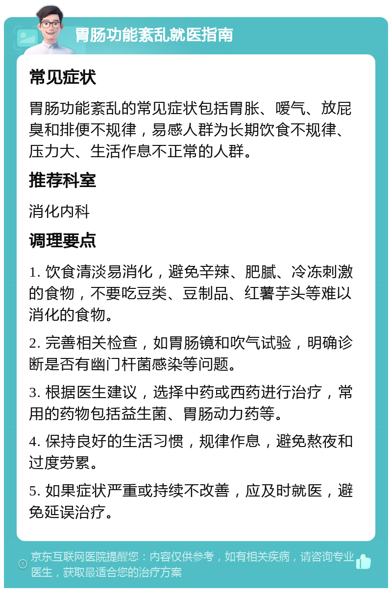 胃肠功能紊乱就医指南 常见症状 胃肠功能紊乱的常见症状包括胃胀、嗳气、放屁臭和排便不规律，易感人群为长期饮食不规律、压力大、生活作息不正常的人群。 推荐科室 消化内科 调理要点 1. 饮食清淡易消化，避免辛辣、肥腻、冷冻刺激的食物，不要吃豆类、豆制品、红薯芋头等难以消化的食物。 2. 完善相关检查，如胃肠镜和吹气试验，明确诊断是否有幽门杆菌感染等问题。 3. 根据医生建议，选择中药或西药进行治疗，常用的药物包括益生菌、胃肠动力药等。 4. 保持良好的生活习惯，规律作息，避免熬夜和过度劳累。 5. 如果症状严重或持续不改善，应及时就医，避免延误治疗。