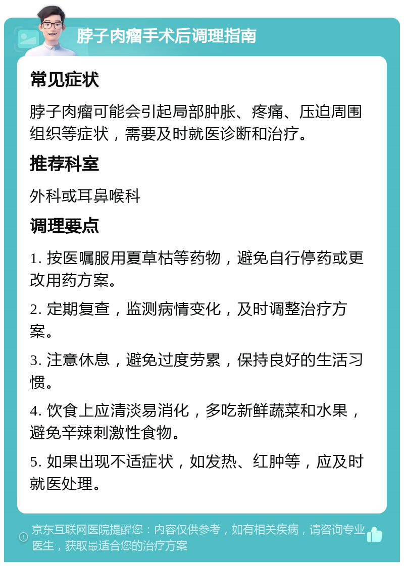 脖子肉瘤手术后调理指南 常见症状 脖子肉瘤可能会引起局部肿胀、疼痛、压迫周围组织等症状，需要及时就医诊断和治疗。 推荐科室 外科或耳鼻喉科 调理要点 1. 按医嘱服用夏草枯等药物，避免自行停药或更改用药方案。 2. 定期复查，监测病情变化，及时调整治疗方案。 3. 注意休息，避免过度劳累，保持良好的生活习惯。 4. 饮食上应清淡易消化，多吃新鲜蔬菜和水果，避免辛辣刺激性食物。 5. 如果出现不适症状，如发热、红肿等，应及时就医处理。