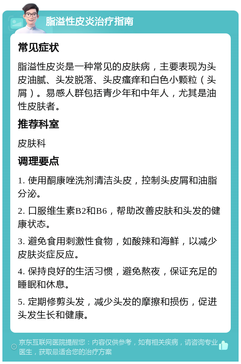 脂溢性皮炎治疗指南 常见症状 脂溢性皮炎是一种常见的皮肤病，主要表现为头皮油腻、头发脱落、头皮瘙痒和白色小颗粒（头屑）。易感人群包括青少年和中年人，尤其是油性皮肤者。 推荐科室 皮肤科 调理要点 1. 使用酮康唑洗剂清洁头皮，控制头皮屑和油脂分泌。 2. 口服维生素B2和B6，帮助改善皮肤和头发的健康状态。 3. 避免食用刺激性食物，如酸辣和海鲜，以减少皮肤炎症反应。 4. 保持良好的生活习惯，避免熬夜，保证充足的睡眠和休息。 5. 定期修剪头发，减少头发的摩擦和损伤，促进头发生长和健康。