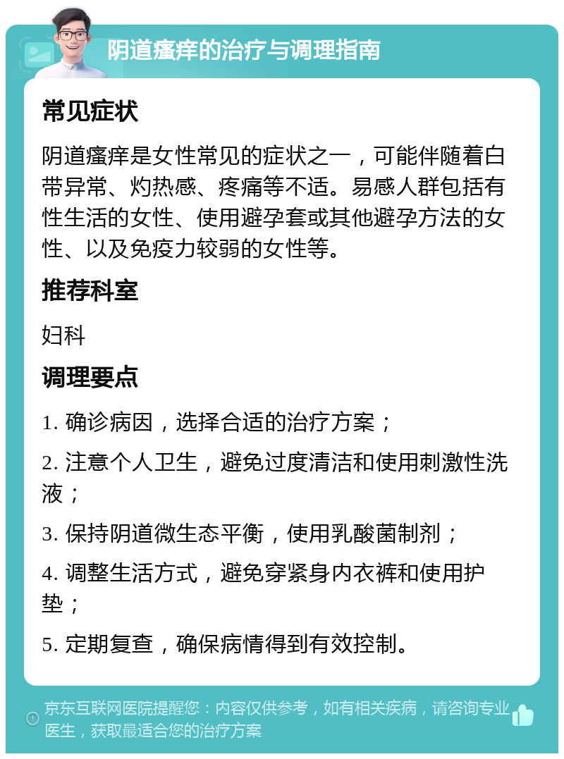 阴道瘙痒的治疗与调理指南 常见症状 阴道瘙痒是女性常见的症状之一，可能伴随着白带异常、灼热感、疼痛等不适。易感人群包括有性生活的女性、使用避孕套或其他避孕方法的女性、以及免疫力较弱的女性等。 推荐科室 妇科 调理要点 1. 确诊病因，选择合适的治疗方案； 2. 注意个人卫生，避免过度清洁和使用刺激性洗液； 3. 保持阴道微生态平衡，使用乳酸菌制剂； 4. 调整生活方式，避免穿紧身内衣裤和使用护垫； 5. 定期复查，确保病情得到有效控制。