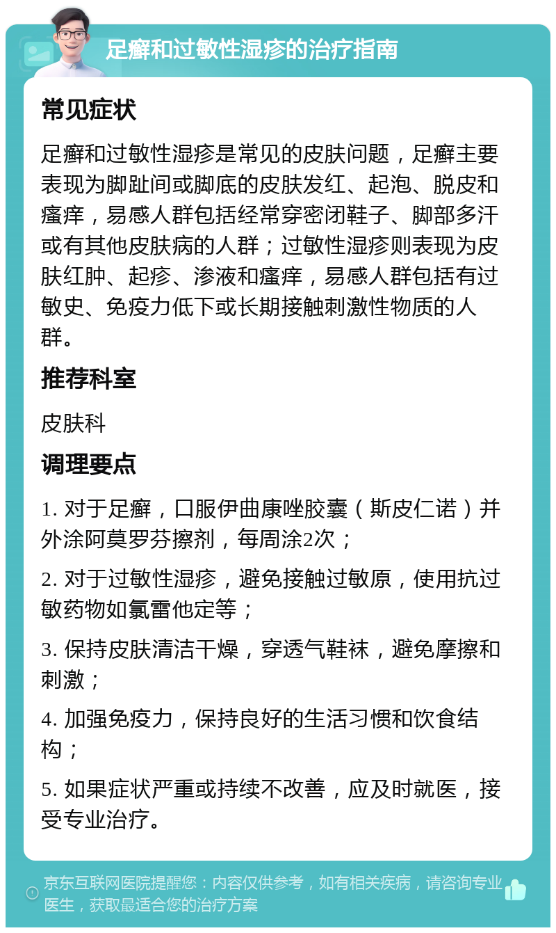 足癣和过敏性湿疹的治疗指南 常见症状 足癣和过敏性湿疹是常见的皮肤问题，足癣主要表现为脚趾间或脚底的皮肤发红、起泡、脱皮和瘙痒，易感人群包括经常穿密闭鞋子、脚部多汗或有其他皮肤病的人群；过敏性湿疹则表现为皮肤红肿、起疹、渗液和瘙痒，易感人群包括有过敏史、免疫力低下或长期接触刺激性物质的人群。 推荐科室 皮肤科 调理要点 1. 对于足癣，口服伊曲康唑胶囊（斯皮仁诺）并外涂阿莫罗芬擦剂，每周涂2次； 2. 对于过敏性湿疹，避免接触过敏原，使用抗过敏药物如氯雷他定等； 3. 保持皮肤清洁干燥，穿透气鞋袜，避免摩擦和刺激； 4. 加强免疫力，保持良好的生活习惯和饮食结构； 5. 如果症状严重或持续不改善，应及时就医，接受专业治疗。