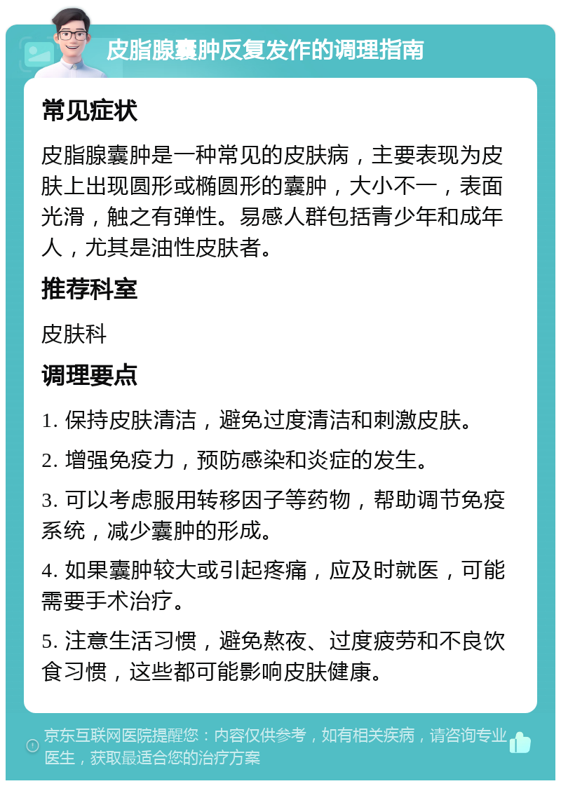 皮脂腺囊肿反复发作的调理指南 常见症状 皮脂腺囊肿是一种常见的皮肤病，主要表现为皮肤上出现圆形或椭圆形的囊肿，大小不一，表面光滑，触之有弹性。易感人群包括青少年和成年人，尤其是油性皮肤者。 推荐科室 皮肤科 调理要点 1. 保持皮肤清洁，避免过度清洁和刺激皮肤。 2. 增强免疫力，预防感染和炎症的发生。 3. 可以考虑服用转移因子等药物，帮助调节免疫系统，减少囊肿的形成。 4. 如果囊肿较大或引起疼痛，应及时就医，可能需要手术治疗。 5. 注意生活习惯，避免熬夜、过度疲劳和不良饮食习惯，这些都可能影响皮肤健康。