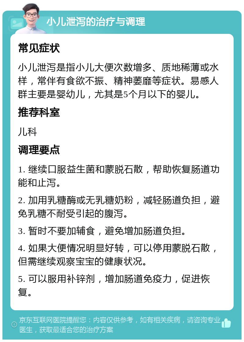 小儿泄泻的治疗与调理 常见症状 小儿泄泻是指小儿大便次数增多、质地稀薄或水样，常伴有食欲不振、精神萎靡等症状。易感人群主要是婴幼儿，尤其是5个月以下的婴儿。 推荐科室 儿科 调理要点 1. 继续口服益生菌和蒙脱石散，帮助恢复肠道功能和止泻。 2. 加用乳糖酶或无乳糖奶粉，减轻肠道负担，避免乳糖不耐受引起的腹泻。 3. 暂时不要加辅食，避免增加肠道负担。 4. 如果大便情况明显好转，可以停用蒙脱石散，但需继续观察宝宝的健康状况。 5. 可以服用补锌剂，增加肠道免疫力，促进恢复。