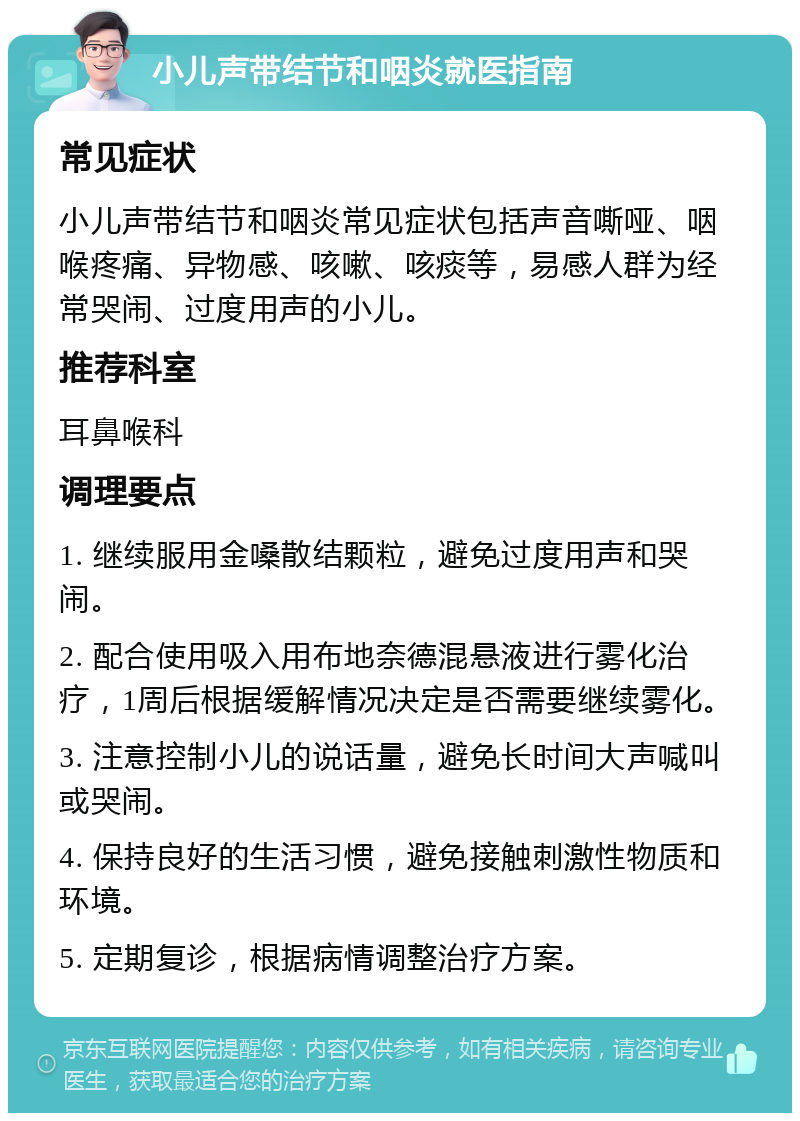 小儿声带结节和咽炎就医指南 常见症状 小儿声带结节和咽炎常见症状包括声音嘶哑、咽喉疼痛、异物感、咳嗽、咳痰等，易感人群为经常哭闹、过度用声的小儿。 推荐科室 耳鼻喉科 调理要点 1. 继续服用金嗓散结颗粒，避免过度用声和哭闹。 2. 配合使用吸入用布地奈德混悬液进行雾化治疗，1周后根据缓解情况决定是否需要继续雾化。 3. 注意控制小儿的说话量，避免长时间大声喊叫或哭闹。 4. 保持良好的生活习惯，避免接触刺激性物质和环境。 5. 定期复诊，根据病情调整治疗方案。