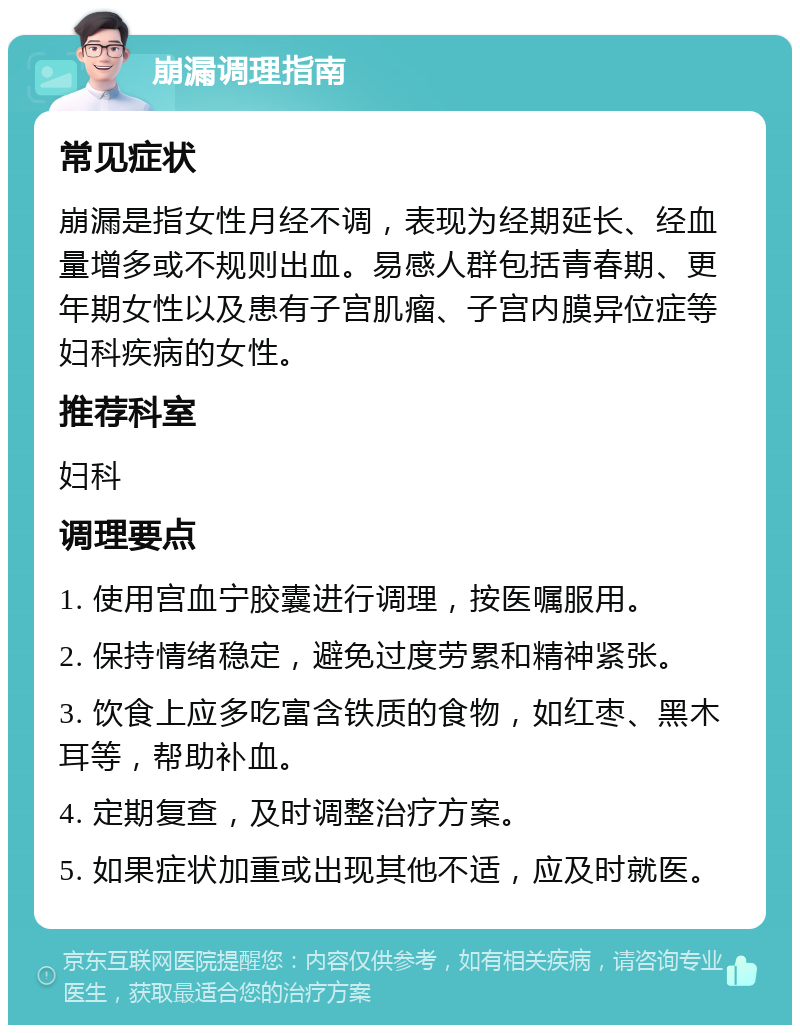 崩漏调理指南 常见症状 崩漏是指女性月经不调，表现为经期延长、经血量增多或不规则出血。易感人群包括青春期、更年期女性以及患有子宫肌瘤、子宫内膜异位症等妇科疾病的女性。 推荐科室 妇科 调理要点 1. 使用宫血宁胶囊进行调理，按医嘱服用。 2. 保持情绪稳定，避免过度劳累和精神紧张。 3. 饮食上应多吃富含铁质的食物，如红枣、黑木耳等，帮助补血。 4. 定期复查，及时调整治疗方案。 5. 如果症状加重或出现其他不适，应及时就医。