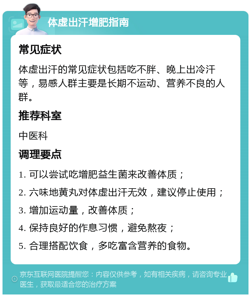 体虚出汗增肥指南 常见症状 体虚出汗的常见症状包括吃不胖、晚上出冷汗等，易感人群主要是长期不运动、营养不良的人群。 推荐科室 中医科 调理要点 1. 可以尝试吃增肥益生菌来改善体质； 2. 六味地黄丸对体虚出汗无效，建议停止使用； 3. 增加运动量，改善体质； 4. 保持良好的作息习惯，避免熬夜； 5. 合理搭配饮食，多吃富含营养的食物。