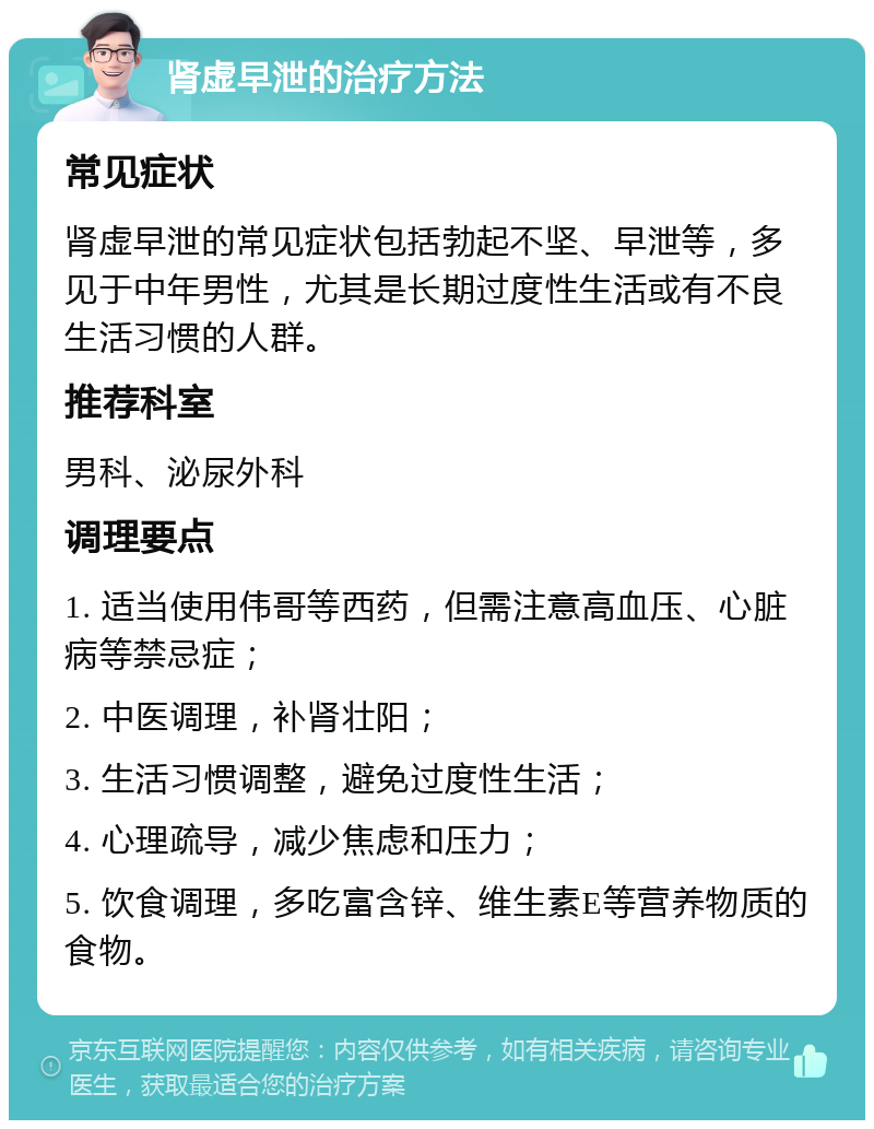 肾虚早泄的治疗方法 常见症状 肾虚早泄的常见症状包括勃起不坚、早泄等，多见于中年男性，尤其是长期过度性生活或有不良生活习惯的人群。 推荐科室 男科、泌尿外科 调理要点 1. 适当使用伟哥等西药，但需注意高血压、心脏病等禁忌症； 2. 中医调理，补肾壮阳； 3. 生活习惯调整，避免过度性生活； 4. 心理疏导，减少焦虑和压力； 5. 饮食调理，多吃富含锌、维生素E等营养物质的食物。