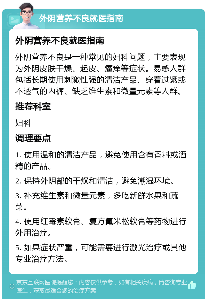 外阴营养不良就医指南 外阴营养不良就医指南 外阴营养不良是一种常见的妇科问题，主要表现为外阴皮肤干燥、起皮、瘙痒等症状。易感人群包括长期使用刺激性强的清洁产品、穿着过紧或不透气的内裤、缺乏维生素和微量元素等人群。 推荐科室 妇科 调理要点 1. 使用温和的清洁产品，避免使用含有香料或酒精的产品。 2. 保持外阴部的干燥和清洁，避免潮湿环境。 3. 补充维生素和微量元素，多吃新鲜水果和蔬菜。 4. 使用红霉素软膏、复方氟米松软膏等药物进行外用治疗。 5. 如果症状严重，可能需要进行激光治疗或其他专业治疗方法。