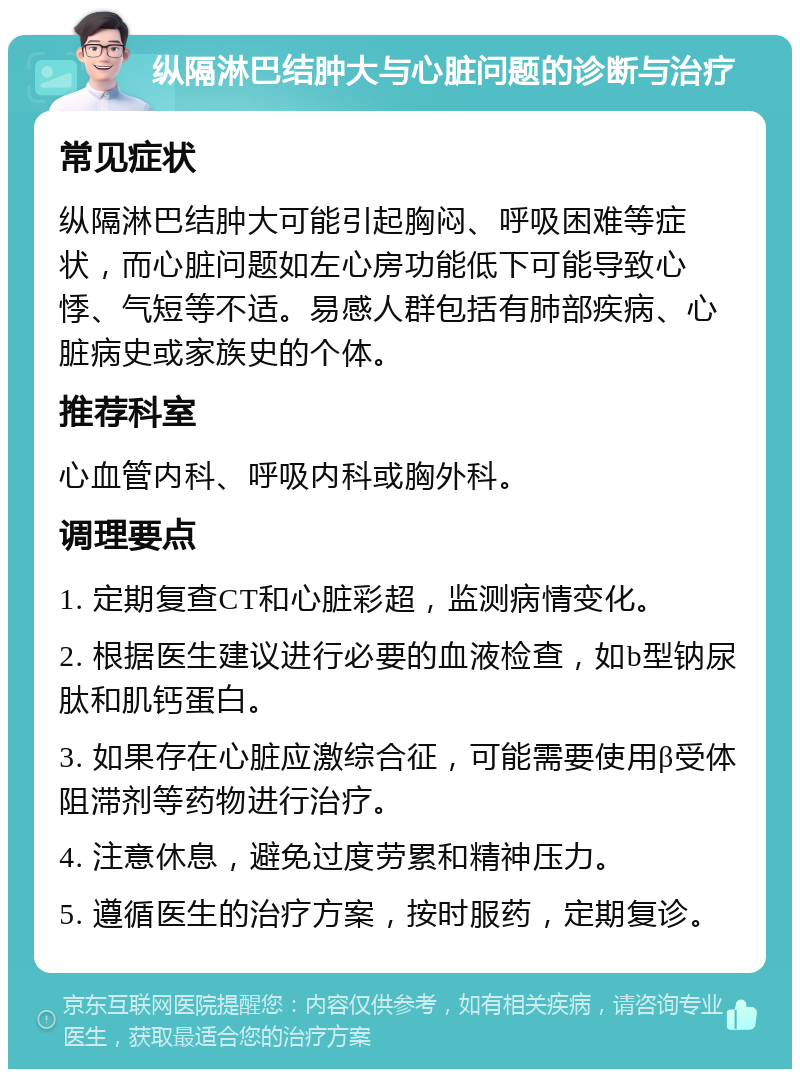 纵隔淋巴结肿大与心脏问题的诊断与治疗 常见症状 纵隔淋巴结肿大可能引起胸闷、呼吸困难等症状，而心脏问题如左心房功能低下可能导致心悸、气短等不适。易感人群包括有肺部疾病、心脏病史或家族史的个体。 推荐科室 心血管内科、呼吸内科或胸外科。 调理要点 1. 定期复查CT和心脏彩超，监测病情变化。 2. 根据医生建议进行必要的血液检查，如b型钠尿肽和肌钙蛋白。 3. 如果存在心脏应激综合征，可能需要使用β受体阻滞剂等药物进行治疗。 4. 注意休息，避免过度劳累和精神压力。 5. 遵循医生的治疗方案，按时服药，定期复诊。