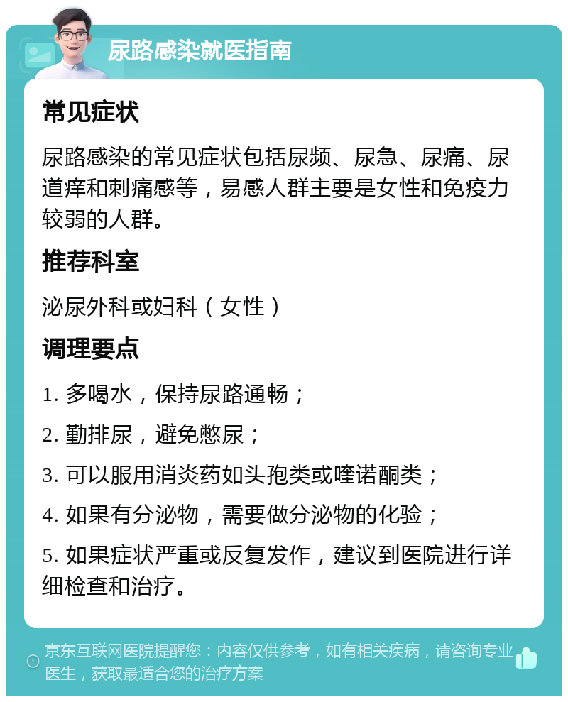 尿路感染就医指南 常见症状 尿路感染的常见症状包括尿频、尿急、尿痛、尿道痒和刺痛感等，易感人群主要是女性和免疫力较弱的人群。 推荐科室 泌尿外科或妇科（女性） 调理要点 1. 多喝水，保持尿路通畅； 2. 勤排尿，避免憋尿； 3. 可以服用消炎药如头孢类或喹诺酮类； 4. 如果有分泌物，需要做分泌物的化验； 5. 如果症状严重或反复发作，建议到医院进行详细检查和治疗。