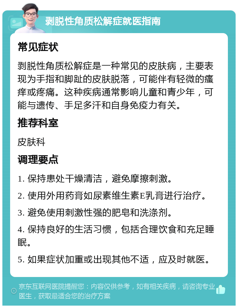 剥脱性角质松解症就医指南 常见症状 剥脱性角质松解症是一种常见的皮肤病，主要表现为手指和脚趾的皮肤脱落，可能伴有轻微的瘙痒或疼痛。这种疾病通常影响儿童和青少年，可能与遗传、手足多汗和自身免疫力有关。 推荐科室 皮肤科 调理要点 1. 保持患处干燥清洁，避免摩擦刺激。 2. 使用外用药膏如尿素维生素E乳膏进行治疗。 3. 避免使用刺激性强的肥皂和洗涤剂。 4. 保持良好的生活习惯，包括合理饮食和充足睡眠。 5. 如果症状加重或出现其他不适，应及时就医。