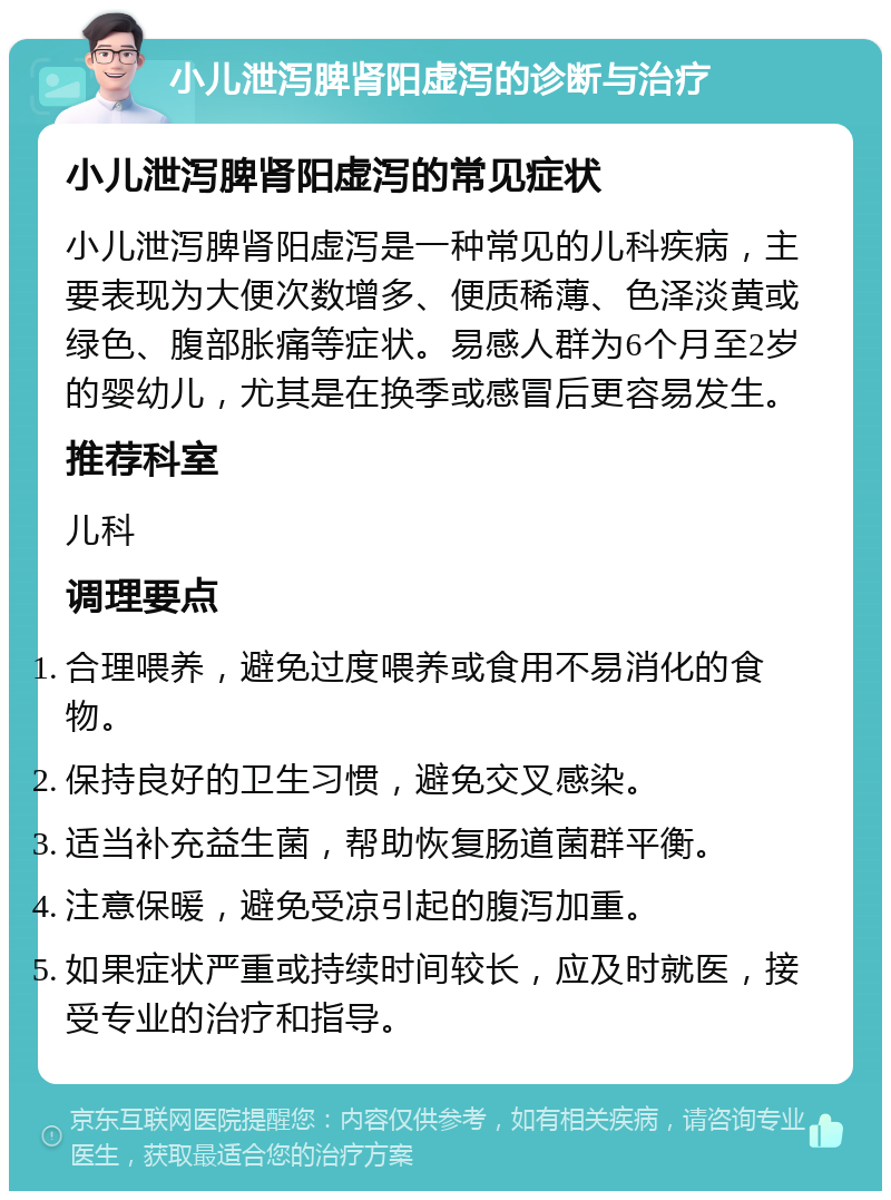 小儿泄泻脾肾阳虚泻的诊断与治疗 小儿泄泻脾肾阳虚泻的常见症状 小儿泄泻脾肾阳虚泻是一种常见的儿科疾病，主要表现为大便次数增多、便质稀薄、色泽淡黄或绿色、腹部胀痛等症状。易感人群为6个月至2岁的婴幼儿，尤其是在换季或感冒后更容易发生。 推荐科室 儿科 调理要点 合理喂养，避免过度喂养或食用不易消化的食物。 保持良好的卫生习惯，避免交叉感染。 适当补充益生菌，帮助恢复肠道菌群平衡。 注意保暖，避免受凉引起的腹泻加重。 如果症状严重或持续时间较长，应及时就医，接受专业的治疗和指导。