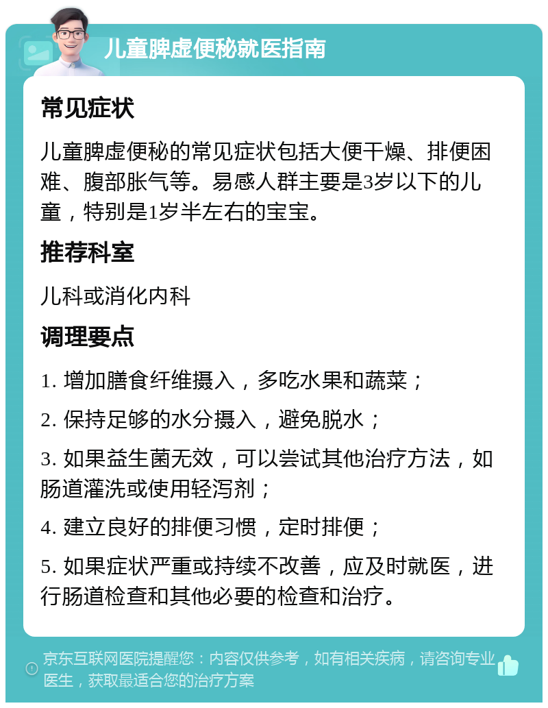 儿童脾虚便秘就医指南 常见症状 儿童脾虚便秘的常见症状包括大便干燥、排便困难、腹部胀气等。易感人群主要是3岁以下的儿童，特别是1岁半左右的宝宝。 推荐科室 儿科或消化内科 调理要点 1. 增加膳食纤维摄入，多吃水果和蔬菜； 2. 保持足够的水分摄入，避免脱水； 3. 如果益生菌无效，可以尝试其他治疗方法，如肠道灌洗或使用轻泻剂； 4. 建立良好的排便习惯，定时排便； 5. 如果症状严重或持续不改善，应及时就医，进行肠道检查和其他必要的检查和治疗。