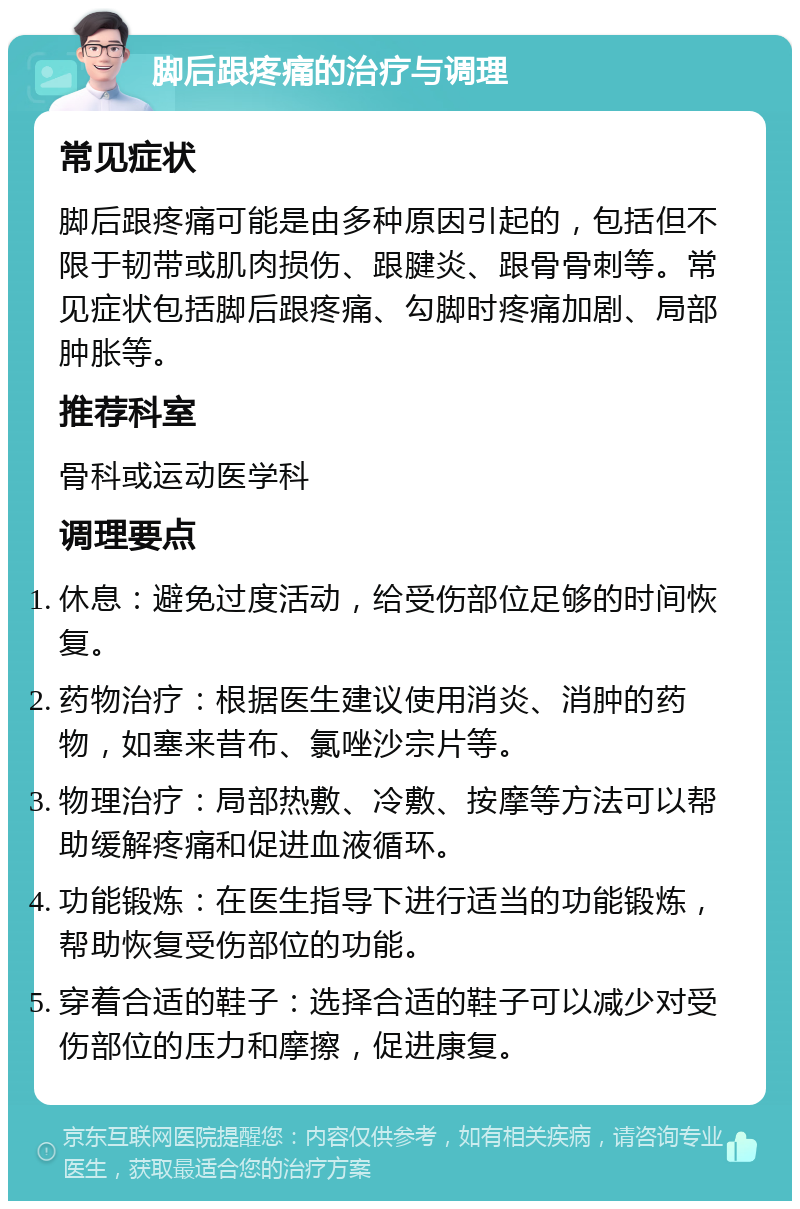 脚后跟疼痛的治疗与调理 常见症状 脚后跟疼痛可能是由多种原因引起的，包括但不限于韧带或肌肉损伤、跟腱炎、跟骨骨刺等。常见症状包括脚后跟疼痛、勾脚时疼痛加剧、局部肿胀等。 推荐科室 骨科或运动医学科 调理要点 休息：避免过度活动，给受伤部位足够的时间恢复。 药物治疗：根据医生建议使用消炎、消肿的药物，如塞来昔布、氯唑沙宗片等。 物理治疗：局部热敷、冷敷、按摩等方法可以帮助缓解疼痛和促进血液循环。 功能锻炼：在医生指导下进行适当的功能锻炼，帮助恢复受伤部位的功能。 穿着合适的鞋子：选择合适的鞋子可以减少对受伤部位的压力和摩擦，促进康复。