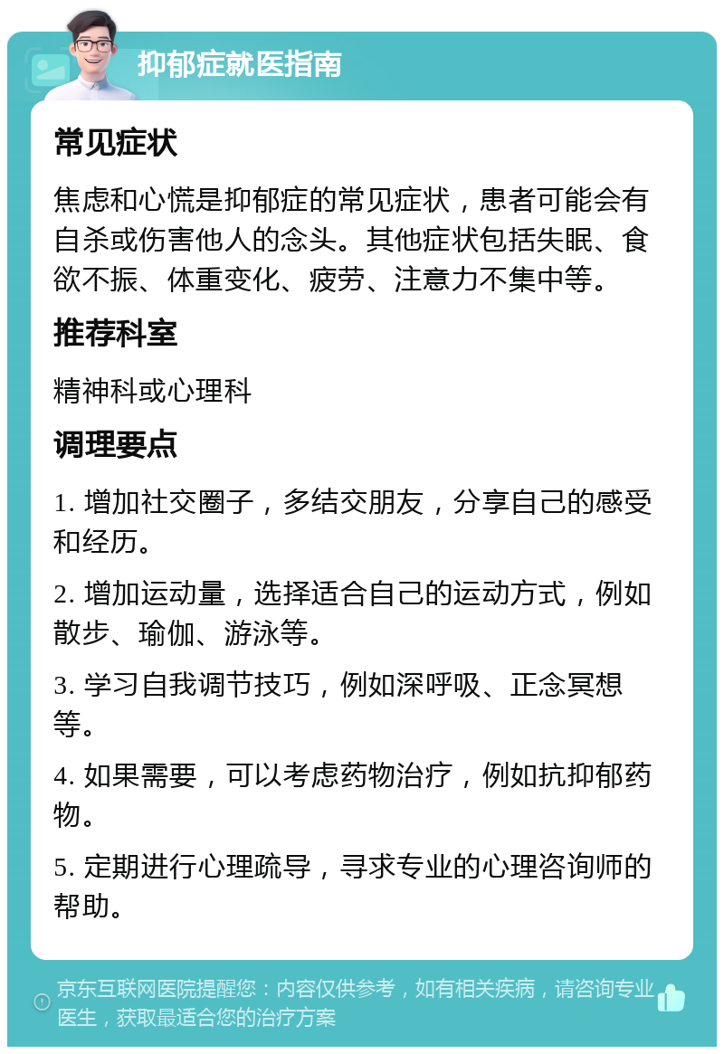 抑郁症就医指南 常见症状 焦虑和心慌是抑郁症的常见症状，患者可能会有自杀或伤害他人的念头。其他症状包括失眠、食欲不振、体重变化、疲劳、注意力不集中等。 推荐科室 精神科或心理科 调理要点 1. 增加社交圈子，多结交朋友，分享自己的感受和经历。 2. 增加运动量，选择适合自己的运动方式，例如散步、瑜伽、游泳等。 3. 学习自我调节技巧，例如深呼吸、正念冥想等。 4. 如果需要，可以考虑药物治疗，例如抗抑郁药物。 5. 定期进行心理疏导，寻求专业的心理咨询师的帮助。